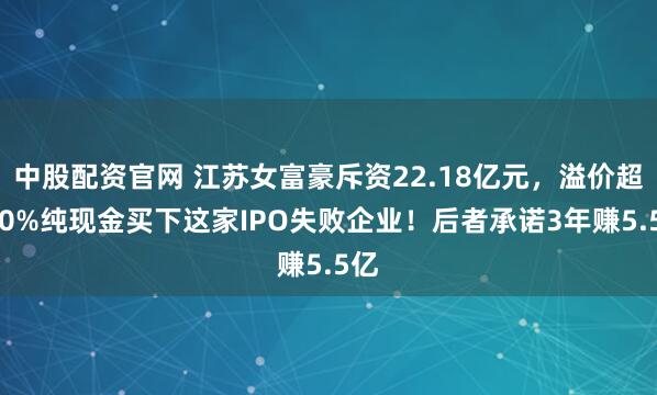 中股配资官网 江苏女富豪斥资22.18亿元，溢价超270%纯现金买下这家IPO失败企业！后者承诺3年赚5.5亿