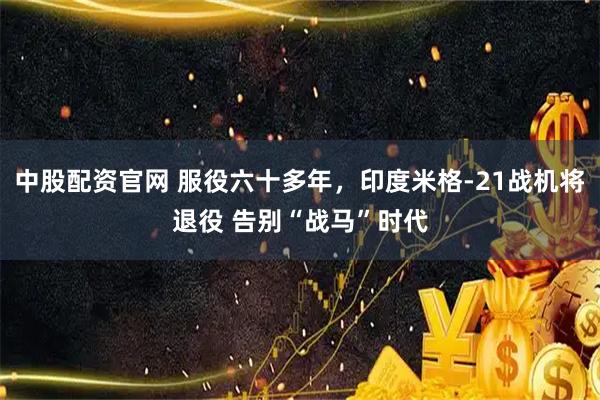 中股配资官网 服役六十多年，印度米格-21战机将退役 告别“战马”时代
