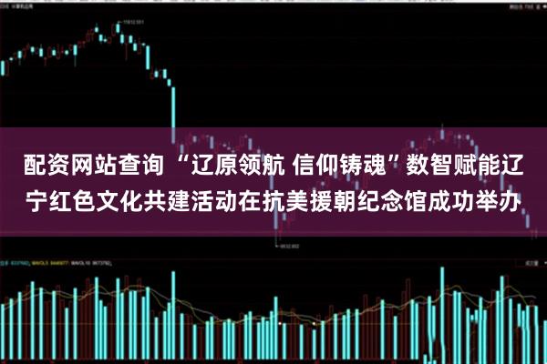 配资网站查询 “辽原领航 信仰铸魂”数智赋能辽宁红色文化共建活动在抗美援朝纪念馆成功举办