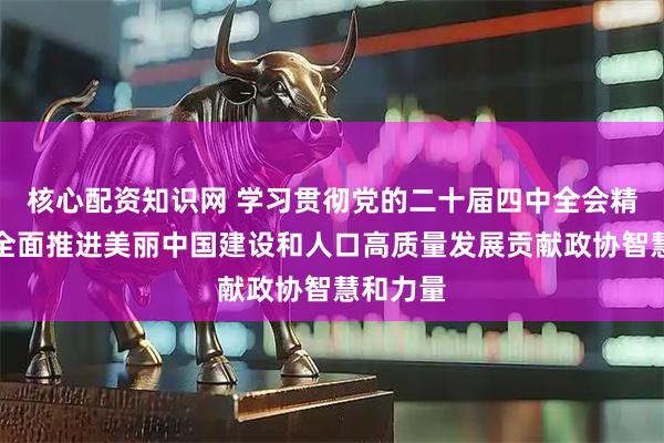 核心配资知识网 学习贯彻党的二十届四中全会精神丨为全面推进美丽中国建设和人口高质量发展贡献政协智慧和力量