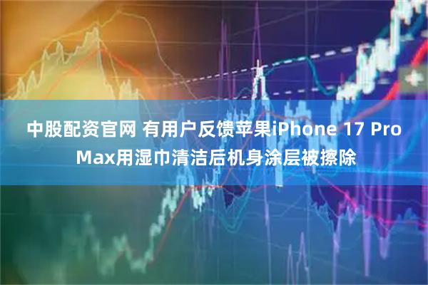 中股配资官网 有用户反馈苹果iPhone 17 Pro Max用湿巾清洁后机身涂层被擦除