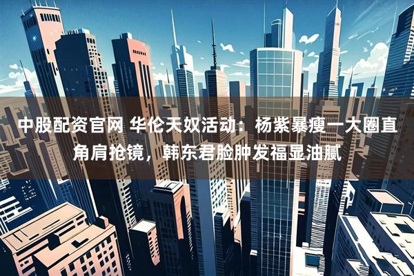 中股配资官网 华伦天奴活动：杨紫暴瘦一大圈直角肩抢镜，韩东君脸肿发福显油腻