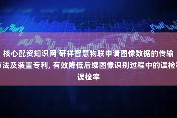 核心配资知识网 研祥智慧物联申请图像数据的传输方法及装置专利, 有效降低后续图像识别过程中的误检率