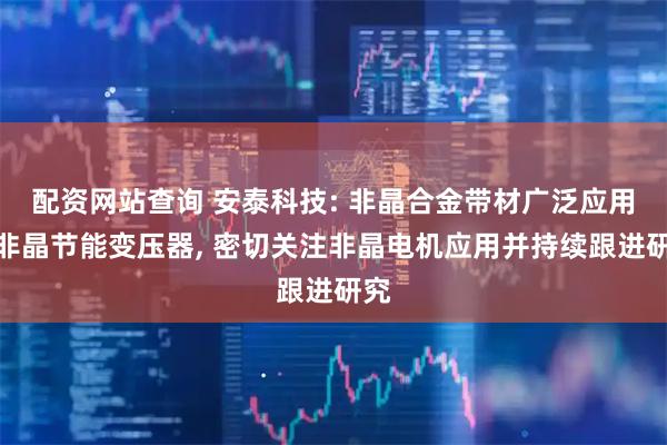 配资网站查询 安泰科技: 非晶合金带材广泛应用于非晶节能变压器, 密切关注非晶电机应用并持续跟进研究