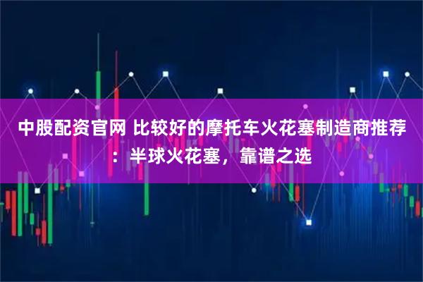 中股配资官网 比较好的摩托车火花塞制造商推荐：半球火花塞，靠谱之选