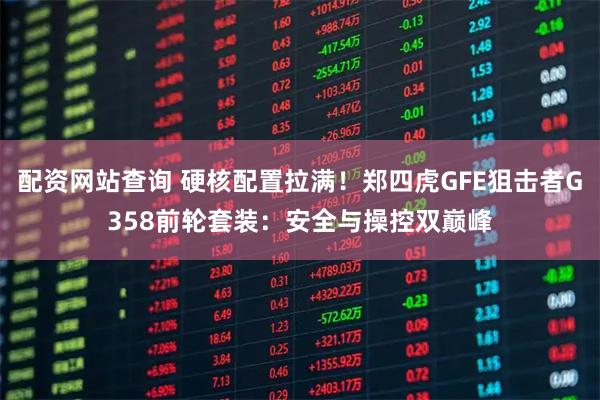 配资网站查询 硬核配置拉满！郑四虎GFE狙击者G358前轮套装：安全与操控双巅峰