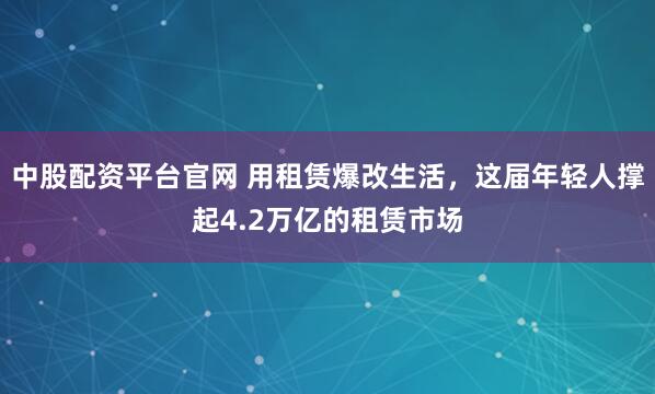 中股配资平台官网 用租赁爆改生活，这届年轻人撑起4.2万亿的租赁市场