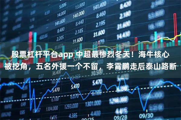 股票杠杆平台app 中超最惨烈冬天！海牛核心被挖角，五名外援一个不留，李霄鹏走后泰山路断