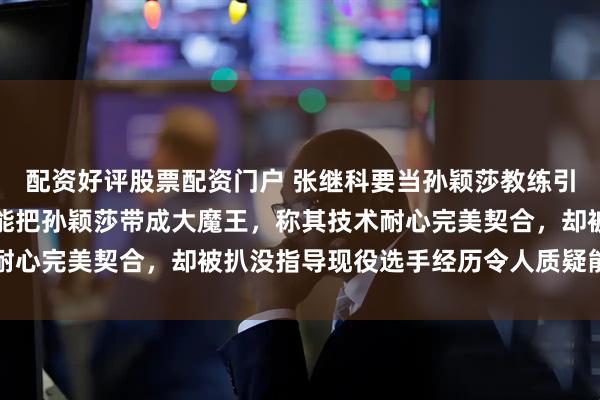 配资好评股票配资门户 张继科要当孙颖莎教练引热议，有人直言只有他能把孙颖莎带成大魔王，称其技术耐心完美契合，却被扒没指导现役选手经历令人质疑能否胜任