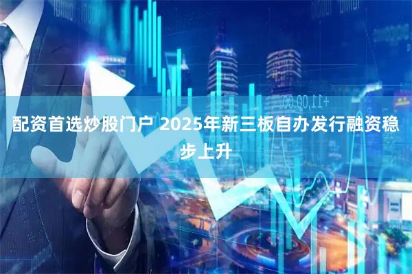 配资首选炒股门户 2025年新三板自办发行融资稳步上升