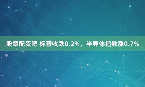 股票配资吧 标普收跌0.2%，半导体指数涨0.7%