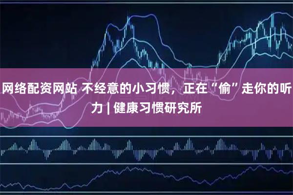 网络配资网站 不经意的小习惯，正在“偷”走你的听力 | 健康习惯研究所