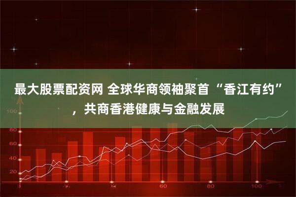 最大股票配资网 全球华商领袖聚首 “香江有约”，共商香港健康与金融发展