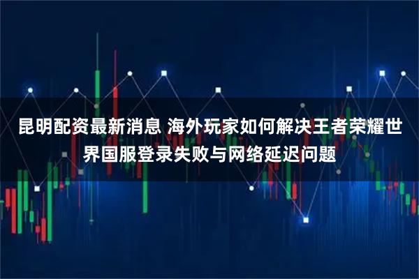 昆明配资最新消息 海外玩家如何解决王者荣耀世界国服登录失败与网络延迟问题