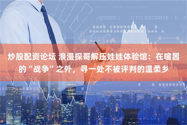 炒股配资论坛 浪漫探哥解压娃娃体验馆：在喧嚣的“战争”之外，寻一处不被评判的温柔乡