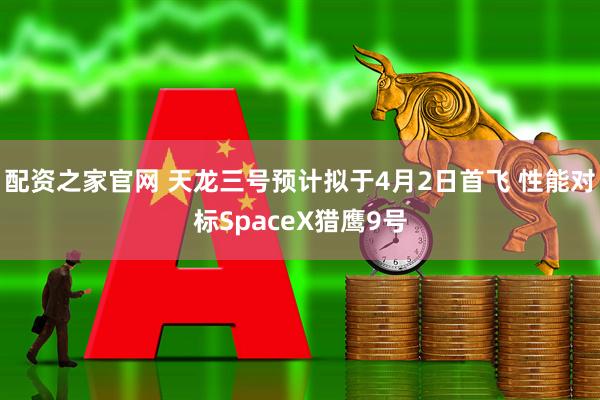 配资之家官网 天龙三号预计拟于4月2日首飞 性能对标SpaceX猎鹰9号