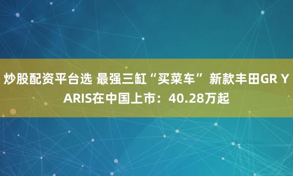 炒股配资平台选 最强三缸“买菜车” 新款丰田GR YARIS在中国上市：40.28万起
