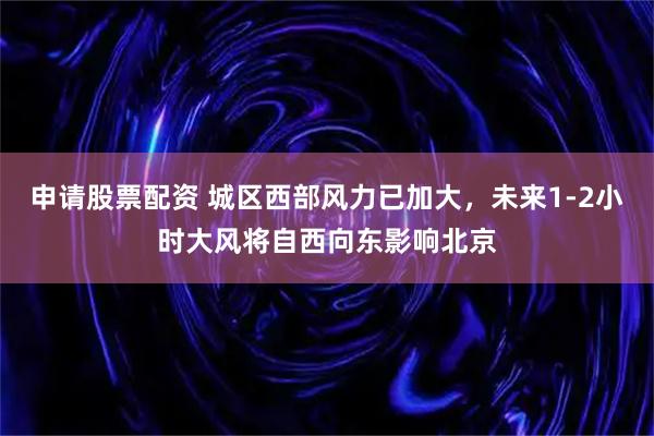 申请股票配资 城区西部风力已加大，未来1-2小时大风将自西向东影响北京