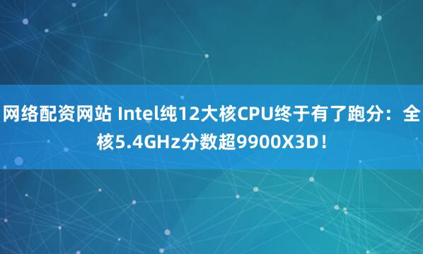 网络配资网站 Intel纯12大核CPU终于有了跑分：全核5.4GHz分数超9900X3D！