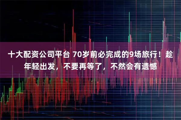 十大配资公司平台 70岁前必完成的9场旅行！趁年轻出发，不要再等了，不然会有遗憾