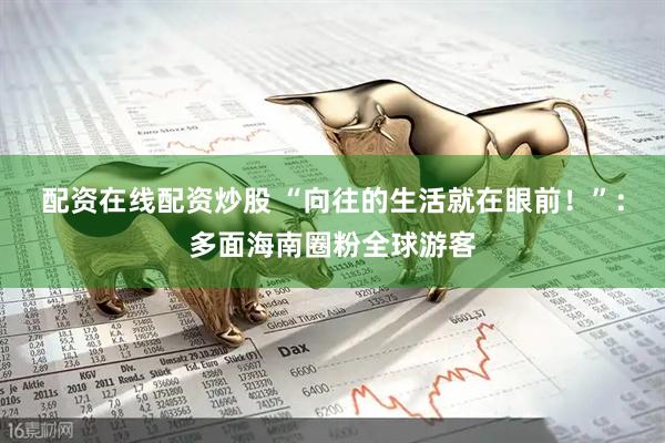 配资在线配资炒股 “向往的生活就在眼前！”：多面海南圈粉全球游客