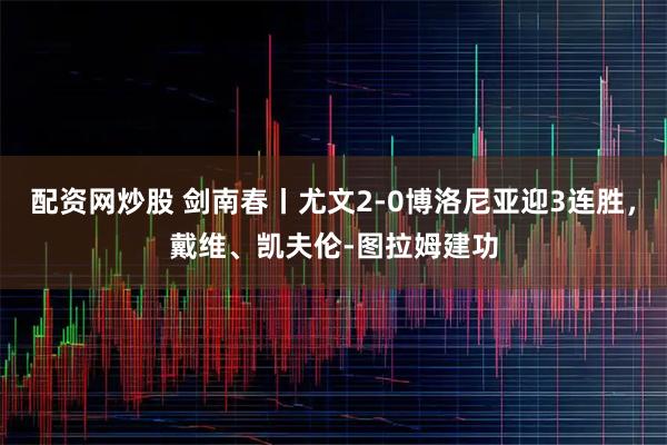 配资网炒股 剑南春丨尤文2-0博洛尼亚迎3连胜，戴维、凯夫伦-图拉姆建功