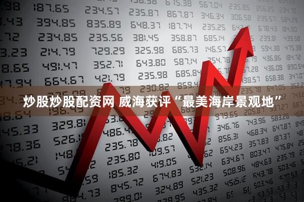炒股炒股配资网 威海获评“最美海岸景观地”