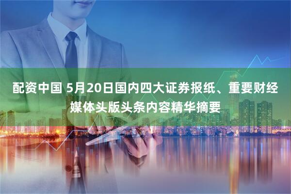 配资中国 5月20日国内四大证券报纸、重要财经媒体头版头条内容精华摘要
