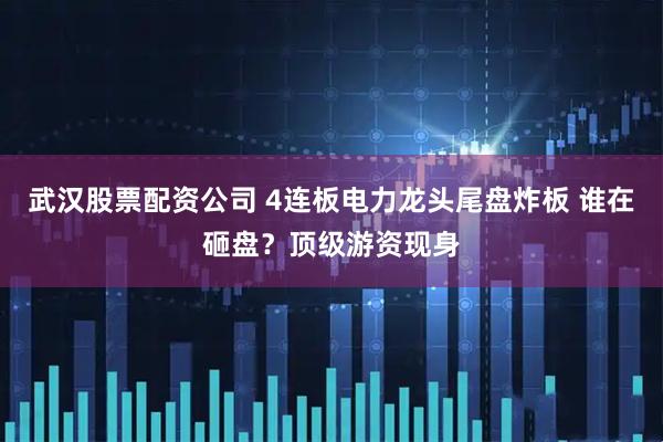 武汉股票配资公司 4连板电力龙头尾盘炸板 谁在砸盘？顶级游资现身