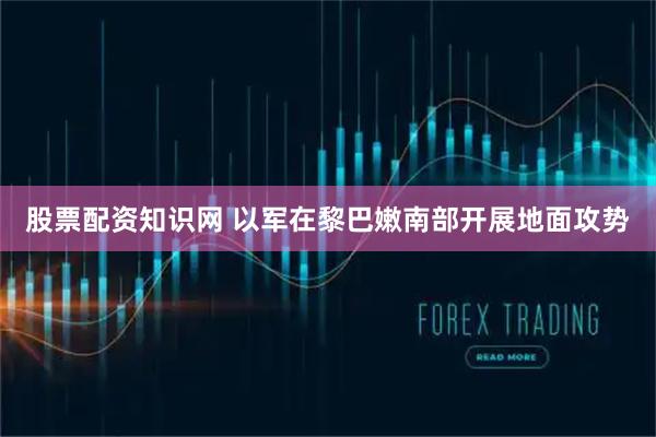 股票配资知识网 以军在黎巴嫩南部开展地面攻势