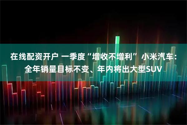 在线配资开户 一季度“增收不增利” 小米汽车：全年销量目标不变、年内将出大型SUV