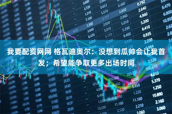 我要配资网网 格瓦迪奥尔：没想到瓜帅会让我首发；希望能争取更多出场时间