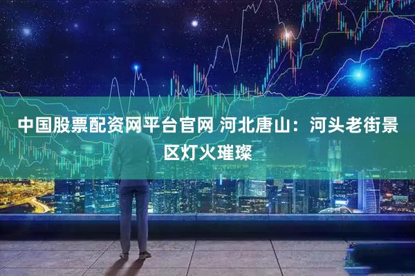 中国股票配资网平台官网 河北唐山：河头老街景区灯火璀璨