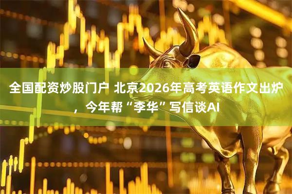 全国配资炒股门户 北京2026年高考英语作文出炉，今年帮“李华”写信谈AI