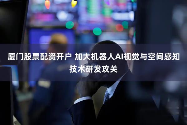 厦门股票配资开户 加大机器人AI视觉与空间感知技术研发攻关
