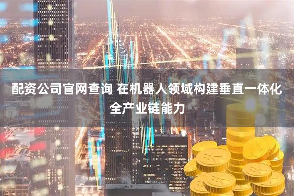 配资公司官网查询 在机器人领域构建垂直一体化全产业链能力