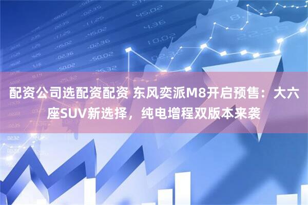 配资公司选配资配资 东风奕派M8开启预售：大六座SUV新选择，纯电增程双版本来袭