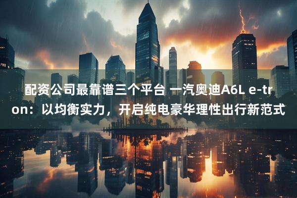 配资公司最靠谱三个平台 一汽奥迪A6L e-tron：以均衡实力，开启纯电豪华理性出行新范式