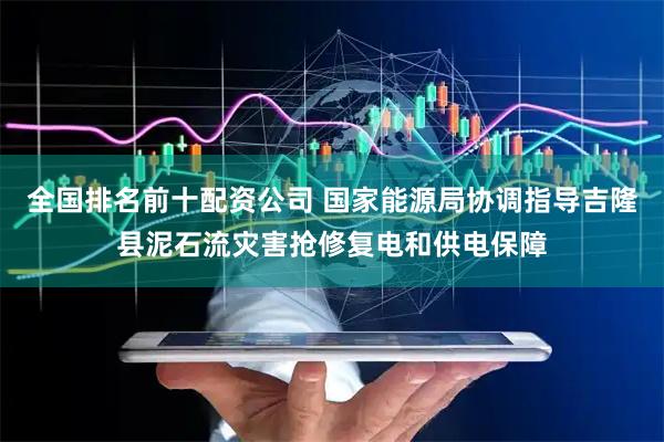 全国排名前十配资公司 国家能源局协调指导吉隆县泥石流灾害抢修复电和供电保障