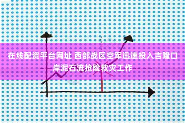 在线配资平台网址 西部战区空军迅速投入吉隆口岸泥石流抢险救灾工作
